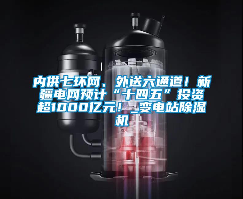 內供七環網、外送六通道！新疆電網預計“十四五”投資超1000億元！_變電站除濕機