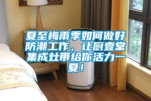 夏至梅雨季如何做好防潮工作，讓廚壹堂集成灶帶給你活力一夏！